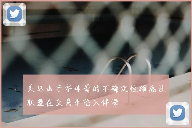 美记由于字母哥的不确定性雄鹿让联盟在交易季陷入停滞