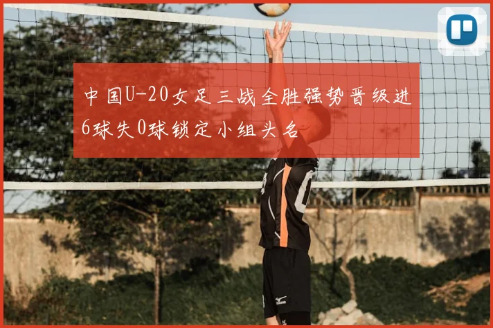 中国U-20女足三战全胜强势晋级进6球失0球锁定小组头名