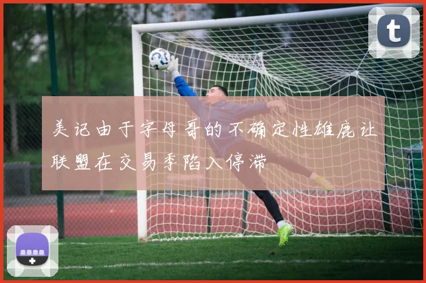 美记由于字母哥的不确定性雄鹿让联盟在交易季陷入停滞