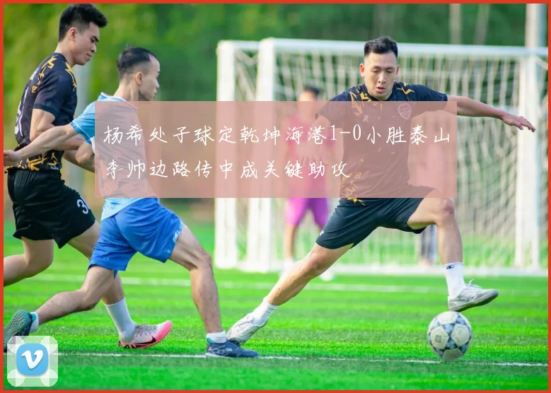 杨希处子球定乾坤海港1-0小胜泰山李帅边路传中成关键助攻