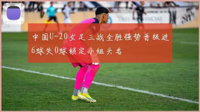 中国U-20女足三战全胜强势晋级进6球失0球锁定小组头名